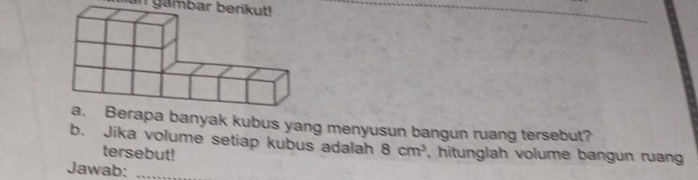 an gambar berikut! 
banyak kubus yang menyusun bangun ruang tersebut? 
b. Jika volume setiap kubus adalah 8cm^3 , hitunglah volume bangun ruang 
tersebut! 
Jawab:_