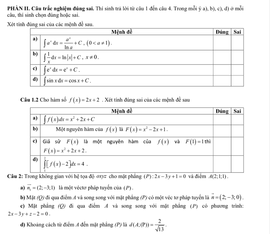 PHÀN II. Câu trắc nghiệm đúng sai. Thí sinh trả lời từ câu 1 đến câu 4. Trong mỗi ý a), b), c), d) ở mỗi
câu, thí sinh chọn đúng hoặc sai.
Xét tính đúng sai của các mệnh đề sau.
Câu 1.2 Cho hàm số f(x)=2x+2. Xét tính đúng sai của các mệnh đề sau
Câu 2: Trong không gian với hệ tọa độ oxyz cho mặt phẳng (P): 2x-3y+1=0 và điểm A(2;1;1).
a) vector n_1=(2;-3;1) là một véctơ pháp tuyến của (P) .
b) Mặt (Q) đi qua điểm A và song song với mặt phẳng (P) có một véc tơ pháp tuyển là vector n=(2;-3;0).
c) Mặt phẳng (Q) đi qua điểm A và song song với mặt phẳng (P) có phương trình:
2x-3y+z-2=0.
d) Khoảng cách từ điểm A đến mặt phẳng (P) là d(A;(P))= 2/sqrt(13) .