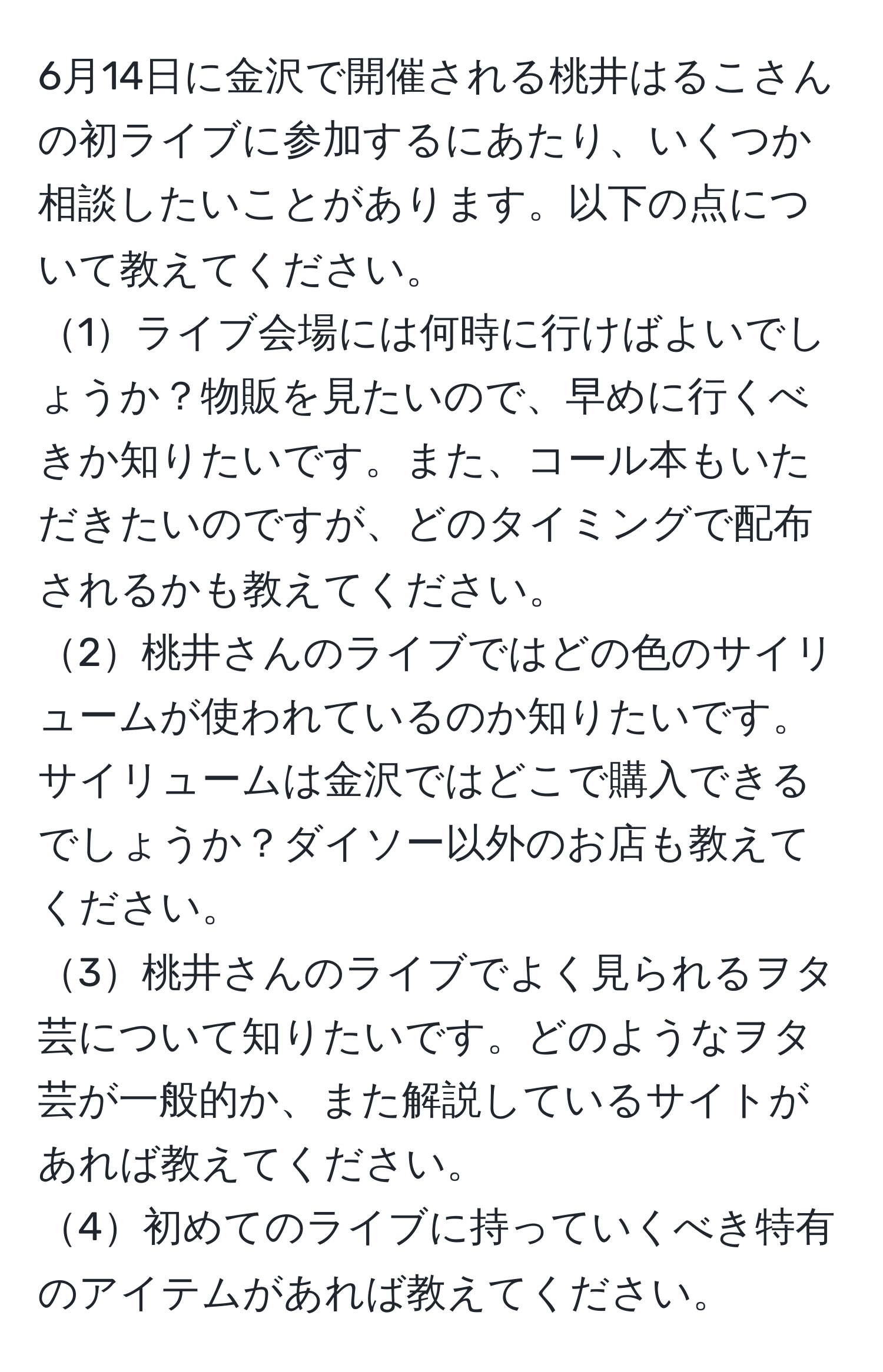 6月14日に金沢で開催される桃井はるこさんの初ライブに参加するにあたり、いくつか相談したいことがあります。以下の点について教えてください。  
1ライブ会場には何時に行けばよいでしょうか？物販を見たいので、早めに行くべきか知りたいです。また、コール本もいただきたいのですが、どのタイミングで配布されるかも教えてください。  
2桃井さんのライブではどの色のサイリュームが使われているのか知りたいです。サイリュームは金沢ではどこで購入できるでしょうか？ダイソー以外のお店も教えてください。  
3桃井さんのライブでよく見られるヲタ芸について知りたいです。どのようなヲタ芸が一般的か、また解説しているサイトがあれば教えてください。  
4初めてのライブに持っていくべき特有のアイテムがあれば教えてください。