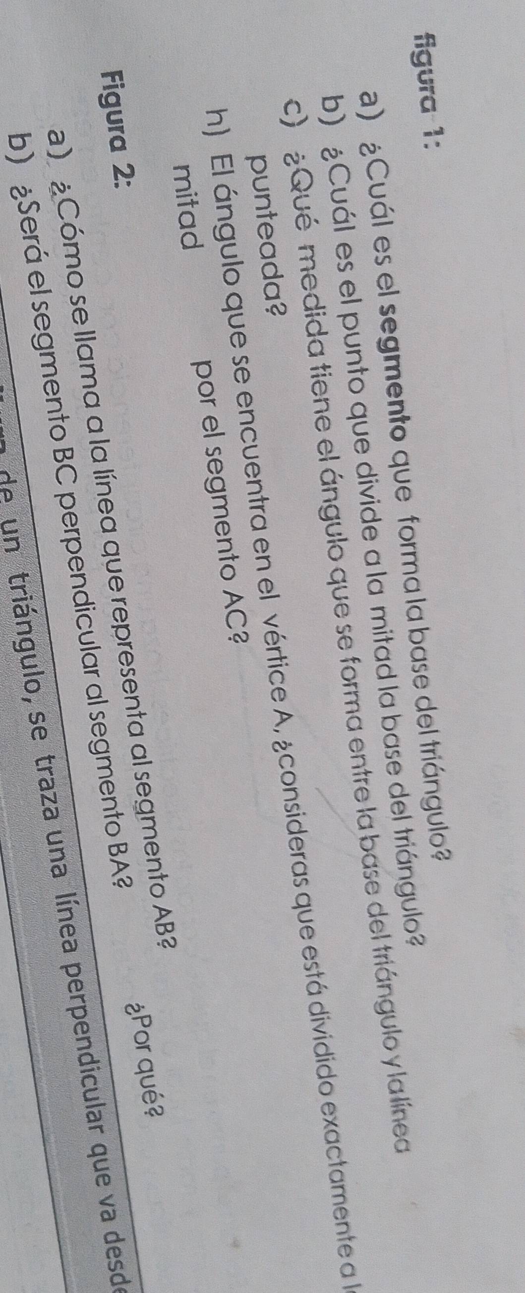 figura 1: 
a) ¿Cuál es el segmento que forma la base del triángulo? 
b) ¿Cuál es el punto que divide a la mitad la base del triángulo? 
c) ¿Qué medida tiene el ángulo que se forma entre la base del triángulo y la línea 
h) El ángulo que se encuentra en el vértice A, ¿consideras que está dividido exactamente a l 
punteada? 
mitad por el segmento AC? 
Figura 2: 
) ¿Cómo se llama a la línea que representa al segmento AB? 
b) ¿Será el segmento BC perpendicular al segmento BA? ¿Por qué? 
de un triángulo, se traza una línea perpendicular que va desd