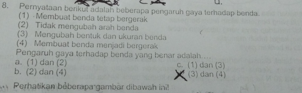 a.
8. Pernyataan berikut adalah beberapa pengaruh gaya terhadap benda.
(1) Membuat benda tetap bergerak
(2) Tidak mengubah arah benda
(3) Mengubah bentuk dan ukuran benda
(4) Membuat benda menjadi bergerak
Pengaruh gaya terhadap benda yang benar adalah....
a. (1) dan (2) c. (1) dan (3)
b. (2) dan (4) (3) dan (4)
Perhatikan bèberapa gambar dibawah ini!