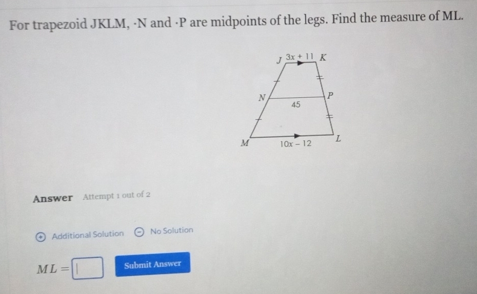 For trapezoid JKLM, ·N and ·P are midpoints of the legs. Find the measure of ML.
Answer Attempt 1 out of 2
Additional Solution No Solution
ML= Submit Answer