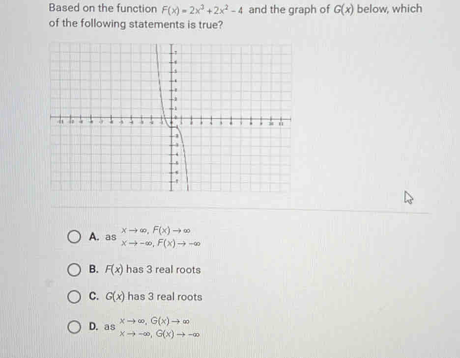 Based on the function F(x)=2x^3+2x^2-4 and the graph of G(x) below, which
of the following statements is true?
A. as beginarrayr xto ∈fty ,F(x)to ∈fty  xto -∈fty , F(x)to -∈fty endarray
B. F(x) has 3 real roots
C. G(x) has 3 real roots
D. beginarrayr  asendarray beginarrayr ∈fty ,G(x)to ∈fty  xto -∈fty , G(x)to -∈fty endarray