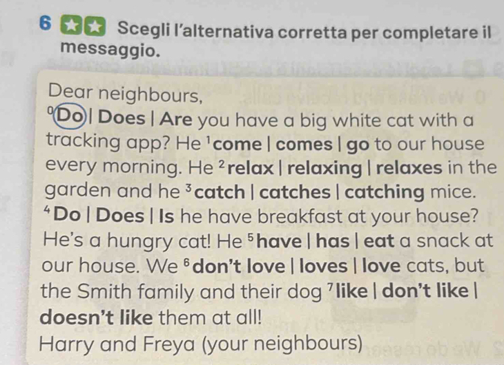 Scegli l’alternativa corretta per completare il 
messaggio. 
Dear neighbours, 
"Do| Does | Are you have a big white cat with a 
tracking app? He ¹come | comes | go to our house 
every morning. He ²relax |relaxing | relaxes in the 
garden and he ³catch | catches | catching mice. 
‘Do | Does | Is he have breakfast at your house? 
He's a hungry cat! He ⁵ have | has | eat a snack at 
our house. We ⁸ don't love | loves | love cats, but 
the Smith family and their dog 7like | don't like | 
doesn't like them at all! 
Harry and Freya (your neighbours)