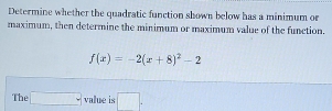 Determine whether the quadratic function shown below has a minimum or 
maximum, then determine the minimum or maximum value of the function.
f(x)=-2(x+8)^2-2
The □ value is □ .