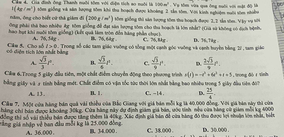 Gia đình ông Thanh nuôi tôm với diện tích ao nuôi là 100m^2. Vụ tôm vừa qua ông nuôi với mật độ là
1(kg/m^2) tôm giống và sản lượng tôm khi thu hoạch được khoảng 2 tấn tôm. Với kinh nghiệm nuôi tôm nhiều
năm, ông cho biết cứ thả giảm đi (200g/m^2) tôm giống thì sản lượng tôm thu hoạch được 2,2 tấn tôm. Vậy vụ tới
ông phải thả bao nhiêu kg tôm giống đề đạt sản lượng tôm cho thu hoạch là lớn nhất? (Giả sử không có dịch bệnh,
hao hụt khi nuôi tôm giống) (kết quả làm tròn đến hàng phần chục).
A. 76,5kg . B. 76,6kg . C. 76,8kg . D. 76,7kg .
Câu 5. Cho số l>0. Trong số các tam giác vuông có tổng một cạnh góc vuông và cạnh huyền bằng 2/ , tam giác
có diện tích lớn nhất bằng
A.  sqrt(3)/3 l^2.  sqrt(3)/6 l^2.  sqrt(3)/9 l^2. D.  2sqrt(3)/9 l^2.
B.
C.
Câu 6.Trong 5 giây đầu tiên, một chất điểm chuyển động theo phương trình s(t)=-t^3+6t^2+t+5 , trong đó  tính
bằng giây và s tính bằng mét. Chất điểm có vận tốc tức thời lớn nhất bằng bao nhiêu trong 5 giây đầu tiên đó?
A. 13 . B. 1. C. -14 . D.  25/4 .
Câu 7. Một cửa hàng bán quả vải thiều của Bắc Giang với giá bán mỗi kg là 40.000 đồng. Với giá bán này thì cửa
hàng chỉ bán được khoảng 30kg. Cửa hàng này dự định giảm giá bán, ước tính nếu cửa hàng cứ giảm mỗi kg 4000
đồng thì số vải thiều bán được tăng thêm là 40kg. Xác định giá bán để cửa hàng đó thu được lợi nhuận lớn nhất, biết
gằng giá nhập về ban đầu mỗi kg là 25.000 đồng.
A. 36.000 . B. 34.000 . C. 38.000 . D. 30.000 .