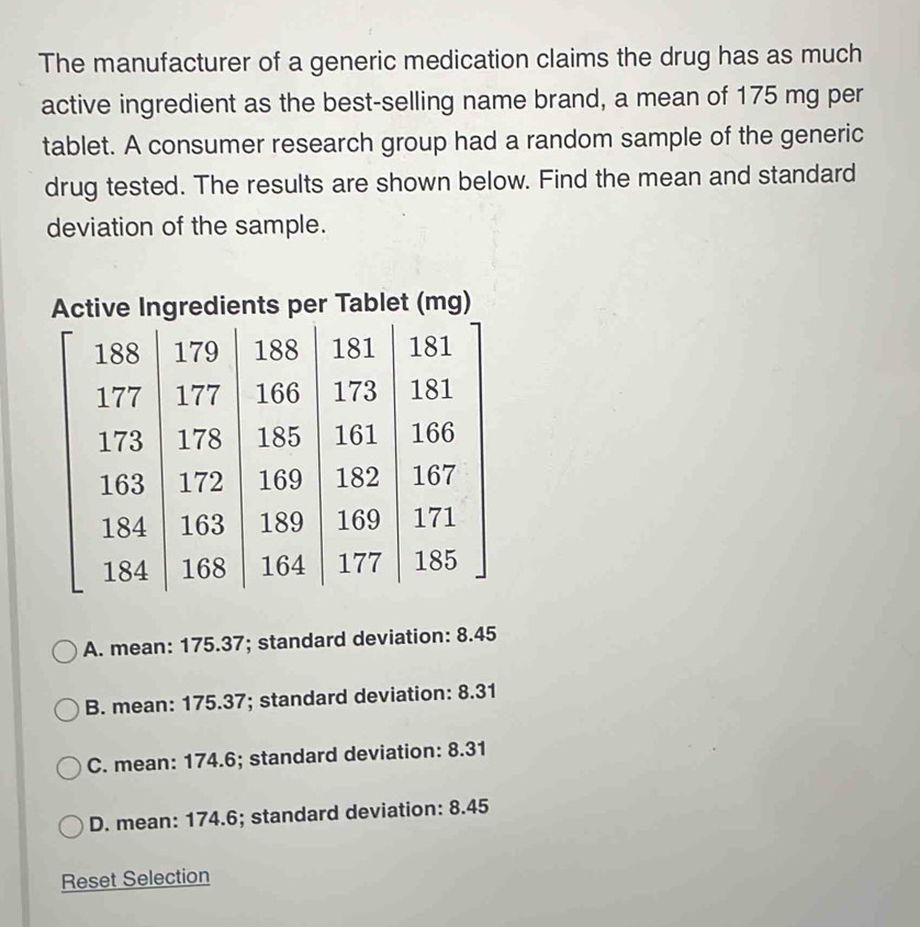 The manufacturer of a generic medication claims the drug has as much
active ingredient as the best-selling name brand, a mean of 175 mg per
tablet. A consumer research group had a random sample of the generic
drug tested. The results are shown below. Find the mean and standard
deviation of the sample.
Active Ingredients per Tablet (mg)
A. mean: 175.37; standard deviation: 8.45
B. mean: 175.37; standard deviation: 8.31
C. mean: 174.6; standard deviation: 8.31
D. mean: 174.6; standard deviation: 8.45
Reset Selection