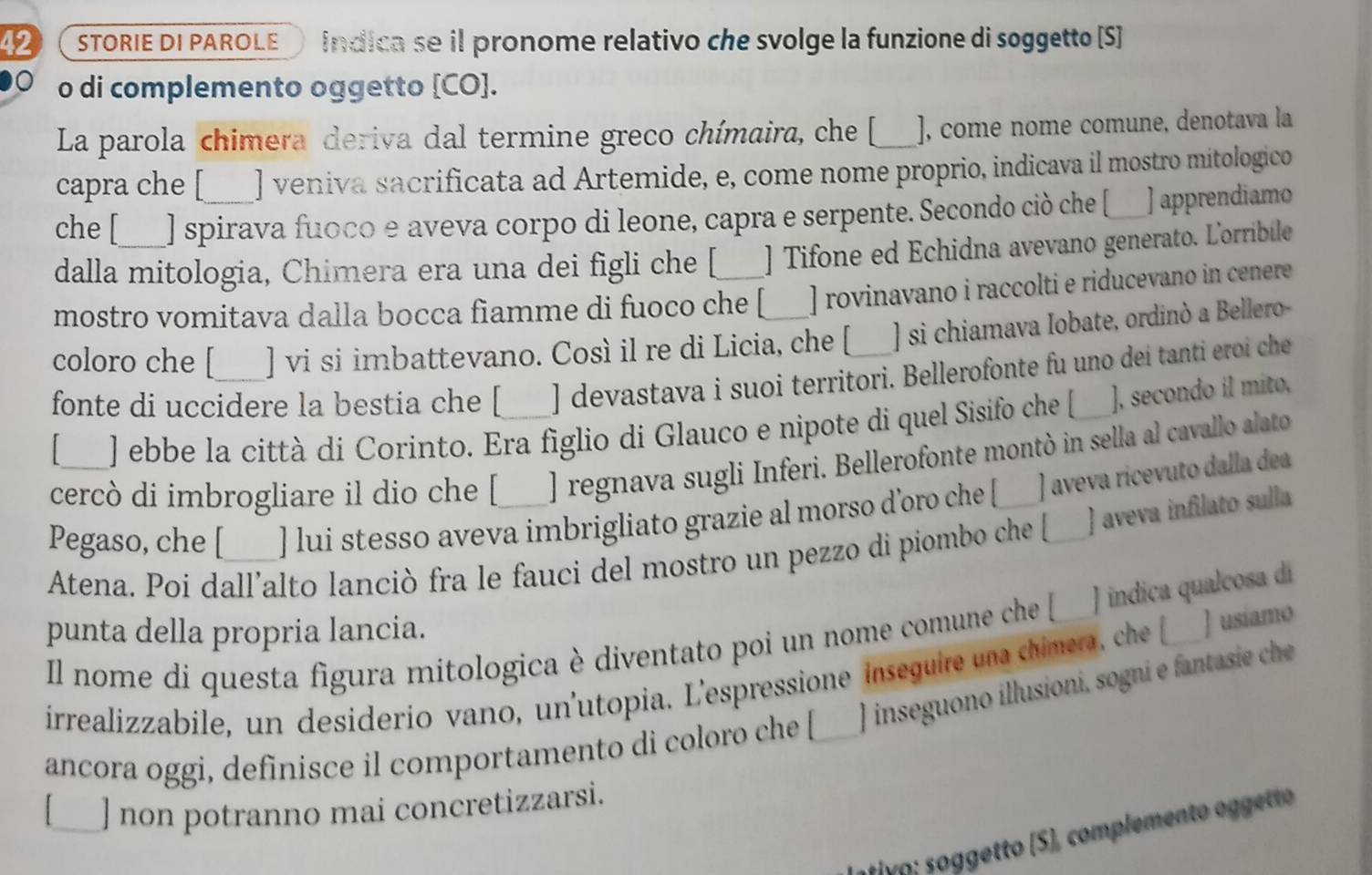 STORIE DI PAROLE indica se il pronome relativo che svolge la funzione di soggetto [S]
o di complemento oggetto [CO].
La parola chimera deriva dal termine greco chímaira, che [_ ], come nome comune, denotava la
capra che [ ] veniva sacrificata ad Artemide, e, come nome proprio, indicava il mostro mitologico
che [ ] spirava fuoco e aveva corpo di leone, capra e serpente. Secondo ciò che [___ ] apprendiamo
dalla mitologia, Chimera era una dei figli che [ ] Tifone ed Echidna avevano generato. Lorribile
mostro vomitava dalla bocca fiamme di fuoco che [ ] rovinavano i raccolti e riducevano in cenere
coloro che [ ] vi si imbattevano. Così il re di Licia, che [ ] si chiamava Iobate, ordinò a Bellero-
fonte di uccidere la bestia che [ ] devastava i suoi territori. Bellerofonte fu uno dei tanti eroi che
] ebbe la città di Corinto. Era figlio di Glauco e nipote di quel Sisifo che [_ ], secondo il mito,
cercò di imbrogliare il dio che [ ] regnava sugli Inferi. Bellerofonte montò in sella al cavallo alato
Pegaso, che [_ ] lui stesso aveva imbrigliato grazie al morso d’oro che [ ] aveva ricevuto dalla dea
Atena. Poi dall’alto lanciò fra le fauci del mostro un pezzo di piombo che [ ) aveva infilato sulla
Il nome di questa figura mitologica è diventato poi un nome comune che [ J indica qualcosa dí
punta della propria lancia.
irrealizzabile, un desiderio vano, un'utopia. L'espressione inseguire una chimera, che [___ ] usiamo
ancora oggi, definisce il comportamento di coloro che [_ ] inseguono illusioni, sogni e fantasie che
] non potranno mai concretizzarsi.
a y o    etto (S), complemento oggetto