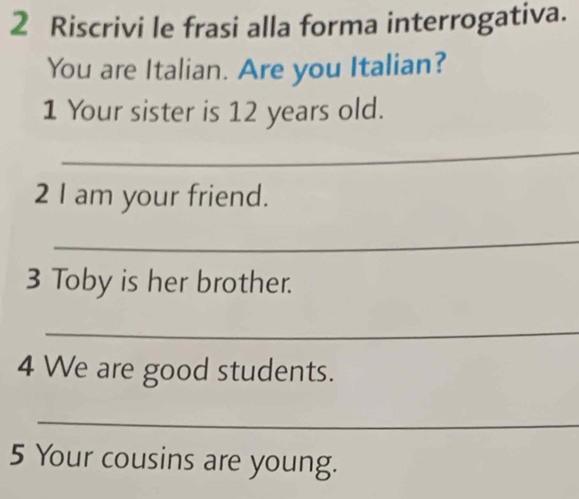 Riscrivi le frasi alla forma interrogativa. 
You are Italian. Are you Italian? 
1 Your sister is 12 years old. 
_ 
2 I am your friend. 
_ 
3 Toby is her brother. 
_ 
4 We are good students. 
_ 
5 Your cousins are young.