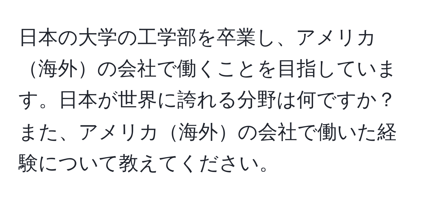 日本の大学の工学部を卒業し、アメリカ海外の会社で働くことを目指しています。日本が世界に誇れる分野は何ですか？また、アメリカ海外の会社で働いた経験について教えてください。