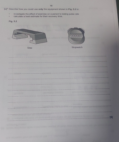 16 
(c)* Describe how you could use only the equipment shown in Fig, 5.2 to: 
investigate the effect of exercise on a person's resting pulse rate 
calculate a best estimate for their recovery time 
Fig. 5.2
000000
Step Stopwatch 
_ 
_ 
_ 
_ 
_ 
_ 
_ 
_ 
_ 
_ 
_ 
_[6]