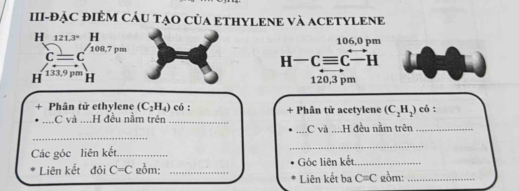 III-ĐẠC ĐIÊM CÁU TẠO CủA ETHYLENE VÀ ACETYLENE 
H 121,3° H106,0 pm
C=C 108,7pm
□ 
H-Cequiv Cxrightarrow  H
H 133,9 pm H120,3 pm
+ Phân tử ethylene (C_2H_4) có : + Phân tử acetylene (C_2H_2) có : 
_C và ....H đều nằm trên_ 
_ 
_.C và ....H đều nằm trên_ 
Các góc liên kết_ 
_ 
* Liên kết đôi C=C gồm: _Góc liên kết,_ 
Liên kết ba Cequiv C gồm:_