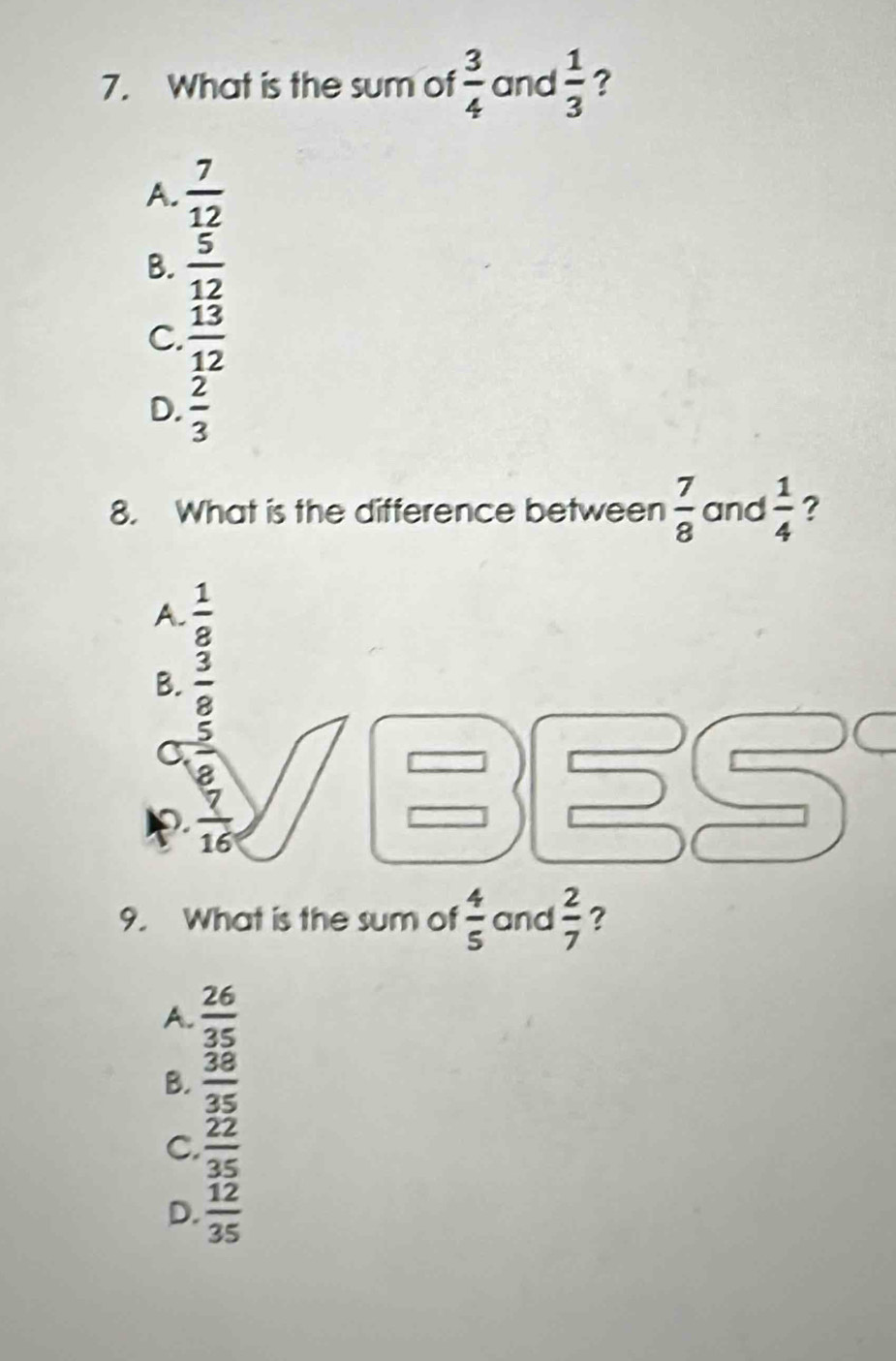 What is the sum of  3/4  and  1/3  ?
A.  7/12 
B.  5/12 
C.  13/12 
D.  2/3 
8. What is the difference between  7/8  and  1/4  ?
A.  1/8 
B.  3/8 
C.  5/8 
overline 16
9. What is the sum of  4/5  and  2/7  ?
A.  26/35 
B.  38/35 
C.  22/35 
D.  12/35 