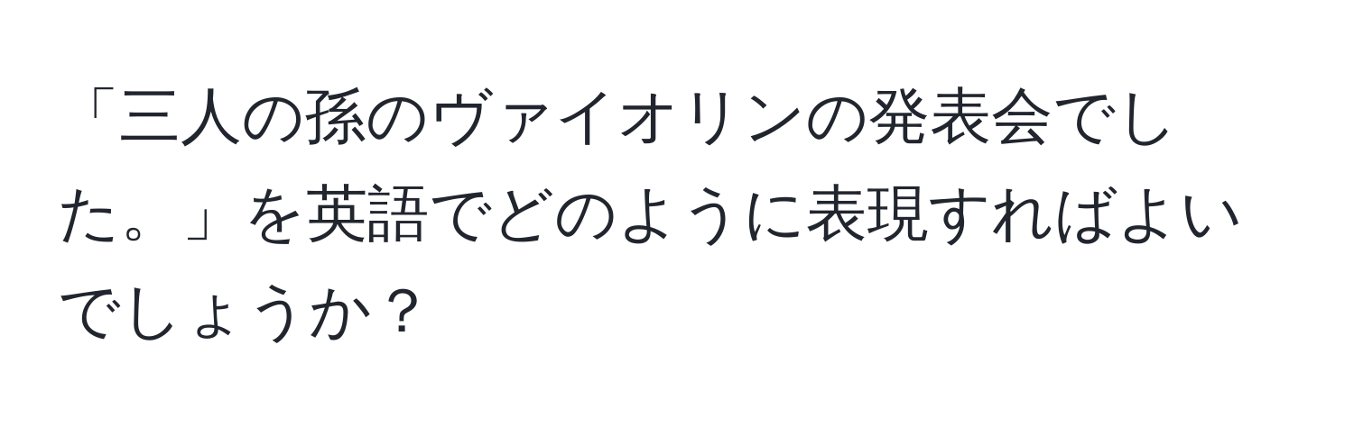 「三人の孫のヴァイオリンの発表会でした。」を英語でどのように表現すればよいでしょうか？