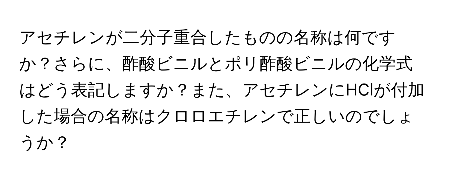 アセチレンが二分子重合したものの名称は何ですか？さらに、酢酸ビニルとポリ酢酸ビニルの化学式はどう表記しますか？また、アセチレンにHClが付加した場合の名称はクロロエチレンで正しいのでしょうか？