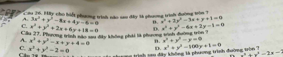 Cầu 26. Hãy cho biết phương trình nào sau đây là phương trình đường tròn ?
A. 3x^2+y^2-8x+4y-6=0 x^2+2y^2-3x+y+1=0
B.
C. x^2+y^2+2x+6y+18=0 x^2+y^2-6x+2y-1=0
D.
Câu 27. Phương trình nào sau đây không phải là phương trình đường tròn ?
B. x^2+y^2-y=0
A. x^2+y^2-x+y+4=0 D. x^2+y^2-100y+1=0
C. x^2+y^2-2=0
Câu 28
n trình sau dây không là phương trình đường tròn ?
x^2+y^2-2x-2