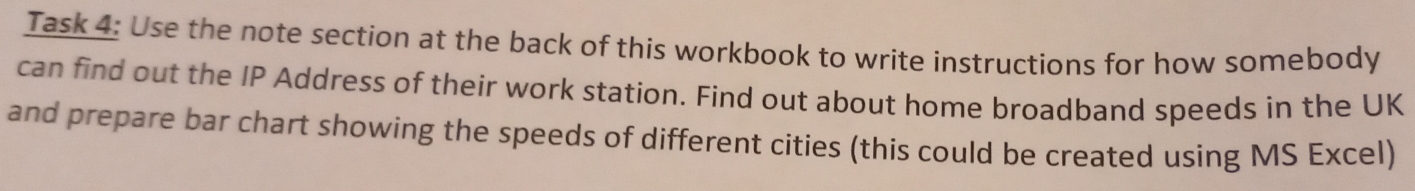 Task 4: Use the note section at the back of this workbook to write instructions for how somebody 
can find out the IP Address of their work station. Find out about home broadband speeds in the UK 
and prepare bar chart showing the speeds of different cities (this could be created using MS Excel)