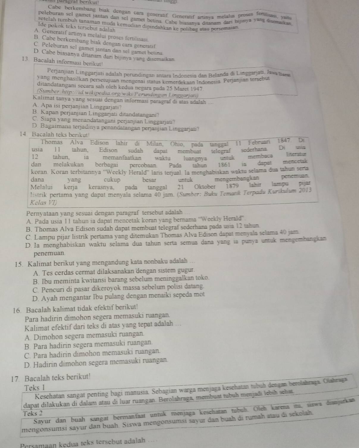 an paragrat beríkut 
Cabe berkembang biak dengan cara generatif. Generatif artinya melalis proses ferulisas, yanu
peleburan sel gamet jantan dan sel gamet betina. Cabe biasanya ditanam dari bijinya yang disemaka
setelah tumbuh tanaman muda kemudian dipindahkan ke polibag stau persemaian.
Ide pokok teks tersebut adalah
A. Generatif artinya melalui proses fertilisasi
B. Cabe berkembang biak dengan cara generatif
C. Peleburan sel gamet jantan dan sel gamet betina
D. Cabe biasanya ditanam dari bijinya yang disemaikan
13. Bacalah informasi berikut!
Perjanjian Linggarjatí adalah perundingan antara Indonesia dan Belanda di Linggarjati, Java Bama
yang menghasilkan persetujuan mengenai status kemerdekaan Indonesia Perjanjian tersebut
ditandatangani secara sah oleh kedua negara pada 25 Maret 1947
(Sumber:http://id.wikipedia.org/wiki/Perundingan Linggarjati)
Kalimat tanya yang sesuai dengan informasi paragraf di atas adalah
A. Apa isi perjanjian Linggarjati?
B. Kapan perjanjian Linggarjati ditandatangani?
C. Siapa yang menandatangani perjanjian Linggarjati?
D. Bagaimana terjadinya penandatangan perjanjian Linggarjati?
Pernyataan yang sesuai dengan paragraf tersebut adalah
A. Pada usia 11 tahun ia dapat mencetak koran yang bernama “Weekly Herald”
B. Thomas Alva Edison sudah dapat membuat telegraf sederhana pada usia 12 tahun
C. Lampu pijar listrik pertama yang ditemukan Thomas Alva Edison dapat menyala selama 40 jam.
D. Ia menghabiskan waktu selama dua tahun serta semua dana yang ia punya untuk mengembangkan
penemuan.
15. Kalimat berikut yang mengandung kata nonbaku adalah ...
A. Tes cerdas cermat dilaksanakan dengan sistem gugur.
B. Ibu meminta kwitansi barang sebelum meninggalkan toko.
C. Pencuri di pasar dikeroyok massa sebelum polisi datang
D. Ayah mengantar Ibu pulang dengan menaiki sepeda mot
16. Bacalah kalimat tidak efektif berikut!
Para hadirin dimohon segera memasuki ruangan.
Kalimat efektif dari teks di atas yang tepat adalah ...
A. Dimohon segera memasuki ruangan.
B. Para hadirin segera memasuki ruangan.
C. Para hadirin dimohon memasuki ruangan.
D. Hadirin dimohon segera memasuki ruangan.
17 Bacalah teks berikut!
Teks 1
Kesehatan sangat penting bagi manusia. Sebagian warga menjaga kesehatan tubuh dengan berolahraga. Olahraga
dapat dilakukan di dalam atau di luar ruangan. Berolahraga, membuat tubuh menjadi lebih seh at
Sayur dan buah sangat bermanfaat untuk menjaga kesehatan tubuh. Oleh karena itu, saswa dianjurkan
Teks 2
mengonsumsí sayur dan buah. Siswa mengonsumsi sayur dan buah di rumah atau di sekolah.
Persamaan kedua teks tersebut adalah ..