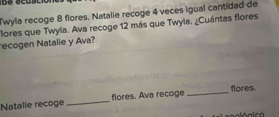 ibe écuación 
Twyla recoge 8 flores. Natalie recoge 4 veces igual cantidad de 
flores que Twyla. Ava recoge 12 más que Twyla. ¿Cuántas flores 
recogen Natalie y Ava? 
flores. 
Natalle recoge _flores. Ava recoge 
_