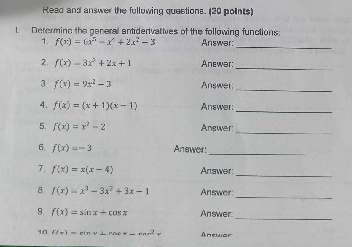 Read and answer the following questions. (20 points) 
I. Determine the general antiderivatives of the following functions: 
_ 
1. f(x)=6x^5-x^4+2x^2-3 Answer: 
_ 
2. f(x)=3x^2+2x+1 Answer: 
_ 
3. f(x)=9x^2-3 Answer: 
_ 
4. f(x)=(x+1)(x-1) Answer: 
5. f(x)=x^2-2 Answer:_ 
_ 
6. f(x)=-3 Answer: 
7. f(x)=x(x-4) Answer:_ 
_ 
8. f(x)=x^3-3x^2+3x-1 Answer: 
_ 
9. f(x)=sin x+cos x Answer: 
1∩ f(x)-sin x+cos x-cos^2x Anewar'