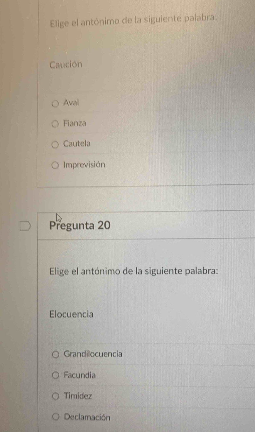 Elige el antónimo de la siguiente palabra:
Caución
Aval
Fianza
Cautela
Imprevisión
Pregunta 20
Elige el antónimo de la siguiente palabra:
Elocuencia
Grandilocuencia
Facundia
Timidez
Declamación