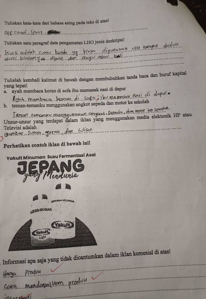 Tuliskan kata-kata dari bahasa asing pada teks di atas! 
_ 
_ 
_ 
Tuliskan satu paragraf data pengamatan LHO jenis deskripsi! 
_ 
_ 
_ 
_ 
Tulislah kembali kalimat di bawah dengan membubuhkan tanda baca dan huruf kapital 
yang tepat! 
a. ayah membaca koran di sofa ibu memasak nasi di dapur 
b. teman-temanku menggunakan angkot sepeda dan motor ke sekolah 
teman k y men g a unau en s u a 
Unsur-unsur yang terdapat dalam iklan yang menggunakan media elektonik HP atau 
Televisi adalah 
_ 
Perhatikan contoh iklan di bawah ini! 
_ 
Informasi apa saja yang tidak dicantumkan dalam iklan komesial di atas! 
_ 
_