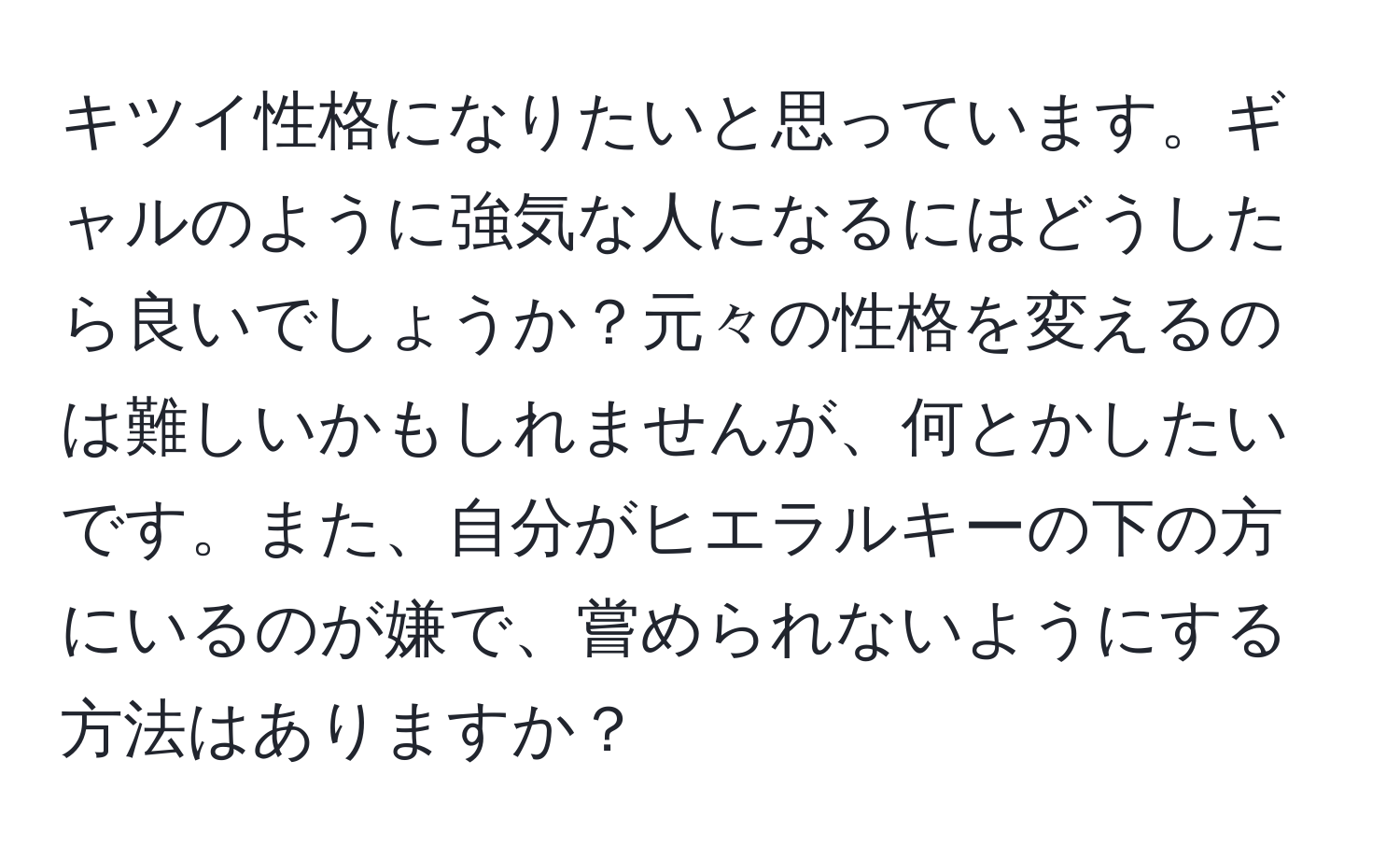 キツイ性格になりたいと思っています。ギャルのように強気な人になるにはどうしたら良いでしょうか？元々の性格を変えるのは難しいかもしれませんが、何とかしたいです。また、自分がヒエラルキーの下の方にいるのが嫌で、嘗められないようにする方法はありますか？