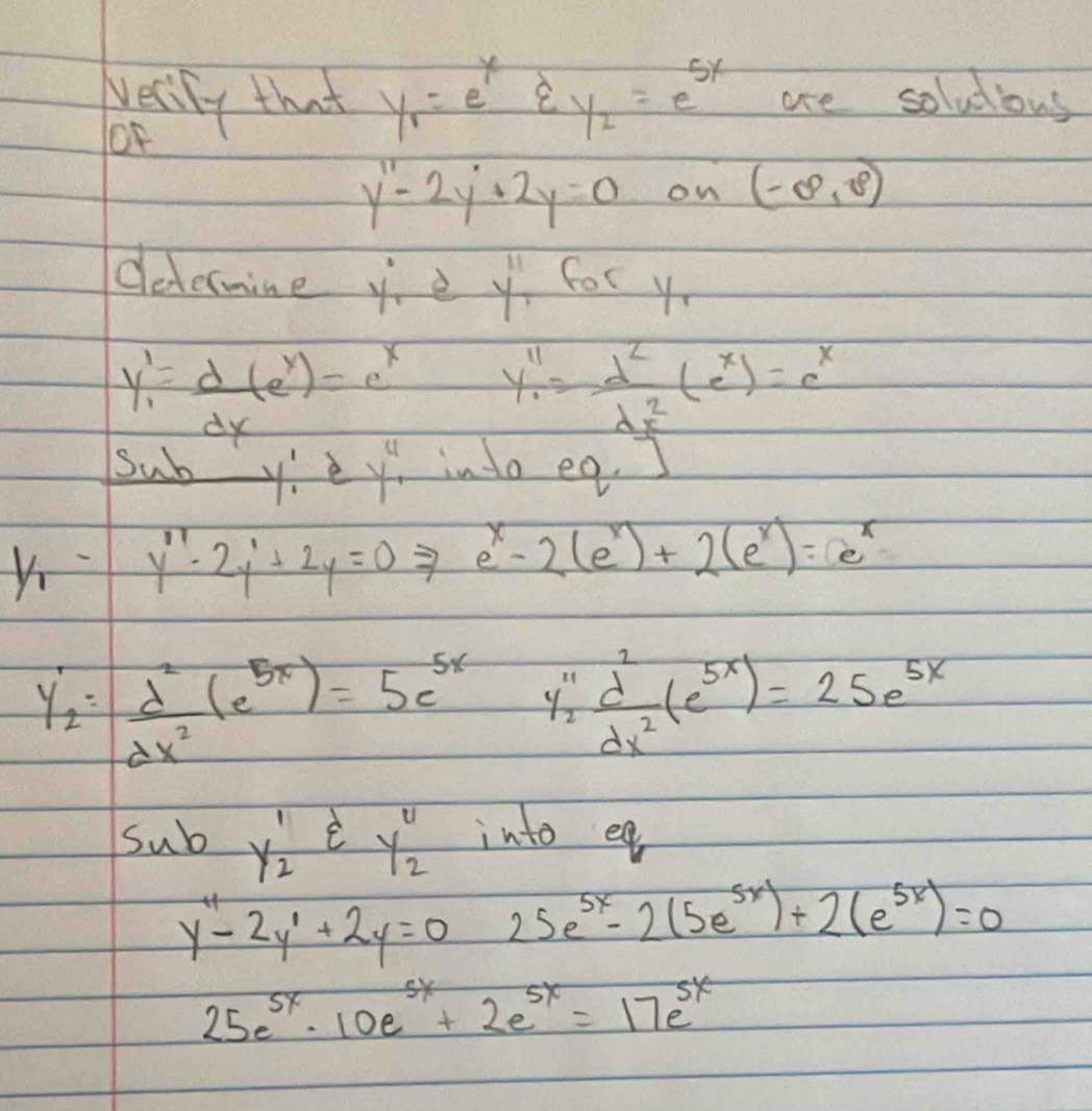 vecily that y_1=e^xvarepsilon _y2=e^(5x) are soludious 
oF
y''-2y'+2y=0 on (-∈fty ,8)
determine y è y'prime  for y
y_1'= d/dx (e^x)=e^x y'prime = d^2/dx^2 (e^x)=e^x
Sub y! e y^4 into eg. ]
y''-2y'+2y=0to e^x-2(e^x)+2(e^x)=e^x
y_2'= d^2/dx^2 (e^(5x))=5e^(5x) y_2^((11)frac d^2)dx^2(e^(5x))=25e^(5x)
sub y_2^(1varepsilon y_2^4 into eg
y''-2y'+2y=0 25e^5x)-2(5e^(5x))+2(e^(5x))=0
25e^(5x)· 10e^(5x)+2e^(5x)=17e^(5x)