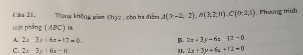 Trong không gian Oxyz , cho ba điểm A(3;-2;-2), B(3;2;0), C(0;2;1). Phương trình
mặt phẳng (ABC) là
A. 2x-3y+6z+12=0. B. 2x+3y-6z-12=0.
C. 2x-3y+6z=0. D. 2x+3y+6z+12=0.