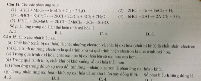 Cho các phân ứng sau:
(1) 4HCl+MnO_2to MnCl_2+Cl_2+2H_2O. (2) 2HCl+Feto FeCl_2+H_2. 
(3) 14HCl+K_2Cr_2O_7to 2KCl+2CrCl_3+3Cl_2+7H_2O. (4) 6HCl+2Alto 2AlCl_3+3H_2. 
(5) 16HCl+2KMnO_4to 2KCl+2MnCl_2+5Cl_2+8H_2O. 
Số phản ứng trong đó HCl thể hiện tính oxi hóa là
A. 2. B. 1. C. 4. D. 3.
Câu 15. Cho các phát biểu sau:
(a) Chất khử (chất bị oxi hóa) là chất nhường electron và chất bị oxi hóa (chất bị khử) là chất nhận electron.
(b) Quá trình nhường electron là quá trình khử và quá trình nhận electron là quá trình oxi hóa.
(c) Trong quá trình oxi hóa, chất oxi hóa bị oxi hóa lên số oxi hóa cao hơn.
(d) Trong quá trình khử, chất khử bị khử xuống số oxi hóa thấp hơn.
(c) Phản ứng trong đó có sự trao đổi (nhường - nhận) electron là phản ứng oxi hóa - khử.
(g) Trong phản ứng oxi hóa - khử, sự oxi hóa và sự khử luôn xảy đồng thời. Số phát biểu không đúng là
A. 2. B. 3. C. 4.