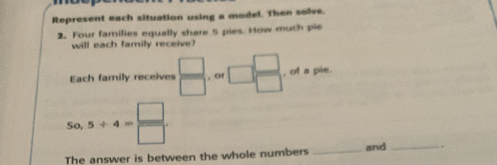 Represent each situation using a model. Then solve. 
2. Four families equally share 5 pies. How much pie 
will each family receive? 
Each family receives  □ /□   , or □  □ /□   , of a pie.
50,5/ 4= □ /□  . 
The answer is between the whole numbers _and _.