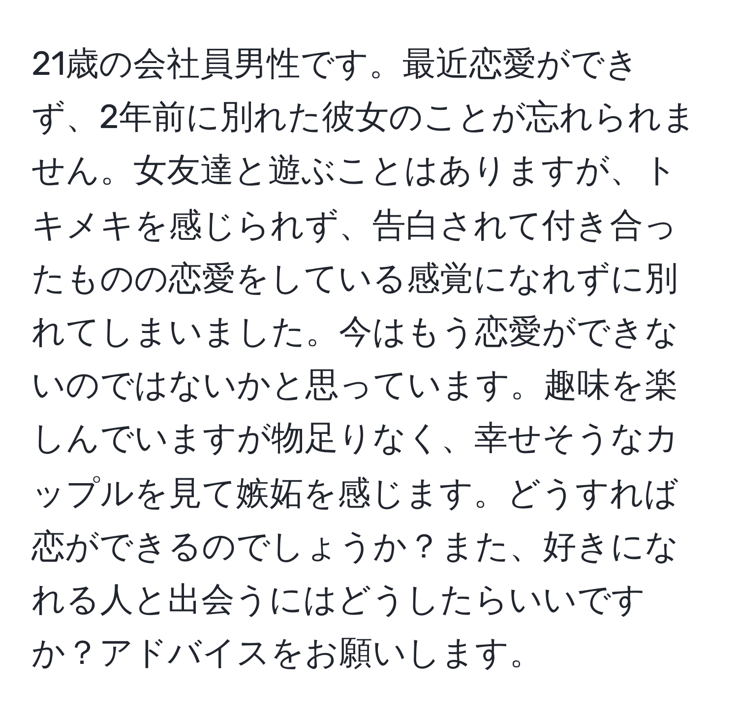 21歳の会社員男性です。最近恋愛ができず、2年前に別れた彼女のことが忘れられません。女友達と遊ぶことはありますが、トキメキを感じられず、告白されて付き合ったものの恋愛をしている感覚になれずに別れてしまいました。今はもう恋愛ができないのではないかと思っています。趣味を楽しんでいますが物足りなく、幸せそうなカップルを見て嫉妬を感じます。どうすれば恋ができるのでしょうか？また、好きになれる人と出会うにはどうしたらいいですか？アドバイスをお願いします。