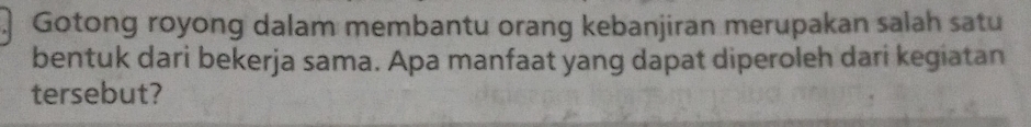 Gotong royong dalam membantu orang kebanjiran merupakan salah satu 
bentuk dari bekerja sama. Apa manfaat yang dapat diperoleh dari kegiatan 
tersebut?