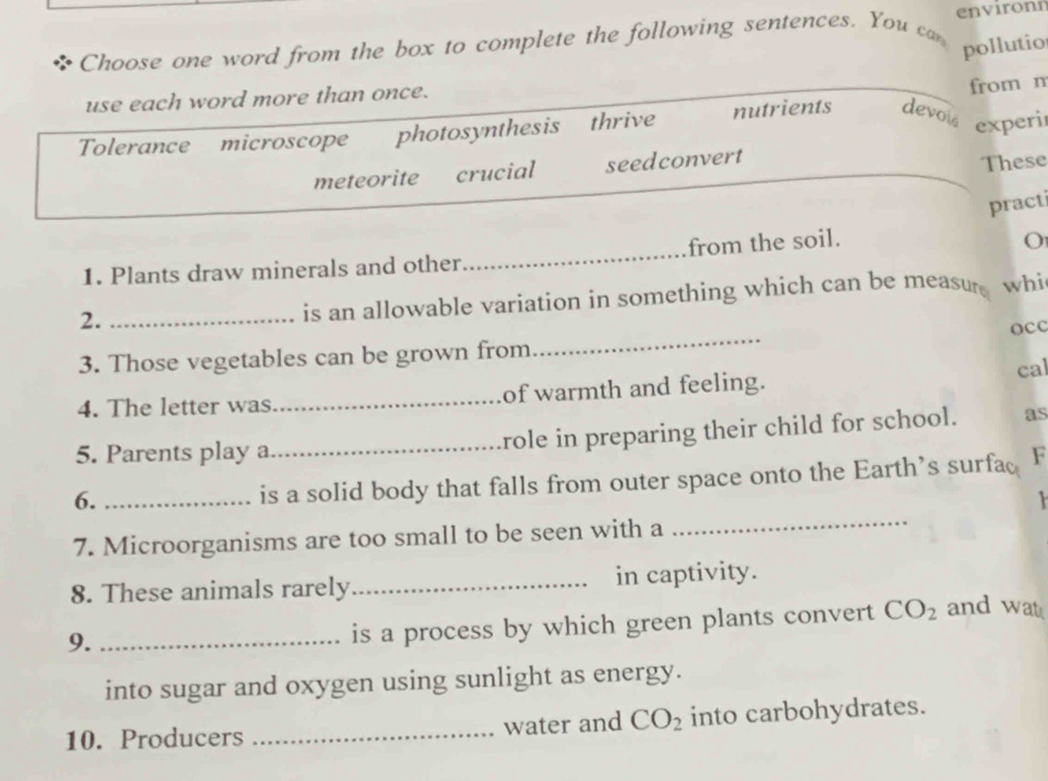 Choose one word from the box to complete the following sentences. You ca environn
pollutio
use each word more than once.
from m
Tolerance microscope photosynthesis thrive nutrients devois experi
meteorite crucial seedconvert
These
practi
1. Plants draw minerals and other_ from the soil.
O
2._
is an allowable variation in something which can be measure whi
3. Those vegetables can be grown from_ occ
4. The letter was_ of warmth and feeling. cal
role in preparing their child for school. as
5. Parents play a_ F
6._
is a solid body that falls from outer space onto the Earth’s surfac

7. Microorganisms are too small to be seen with a
_
8. These animals rarely_ in captivity.
9._
is a process by which green plants convert CO_2 and wat
into sugar and oxygen using sunlight as energy.
10. Producers _water and CO_2 into carbohydrates.