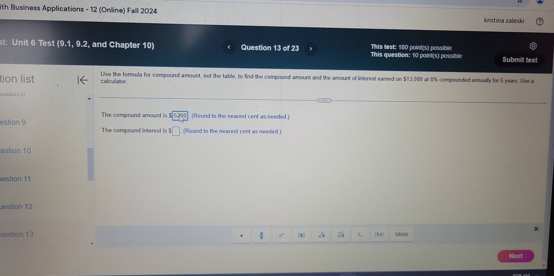 ith Business Applications - 12 (Online) Fall 2024 
kristina zaleski 
st: Unit widehat  Test (9.1, 9.2, and Chapter 10) Question 13 of 23 
This test: 180 point(s) possible 
This question: 10 point(s) possible Submit test 
Use the formula for compound amount, not the table, to find the compound amount and the amount of interest earned on $13,000 at 8% compounded annually for 5 years. Use a 
tion list calculator. 
The compound amount tis$beginarrayr 5200 endarray (Round to the nearest cent as needed.) 
estion 9 
The compound interest is $$□. (Round to the nearest cent as needed.) 
estion 10 
estion 11 
üestion 12 
uestion 13  □ /□   □° | ≡ | sqrt(□ ) sqrt[4](□ ) 。 (1,1) More 
Next