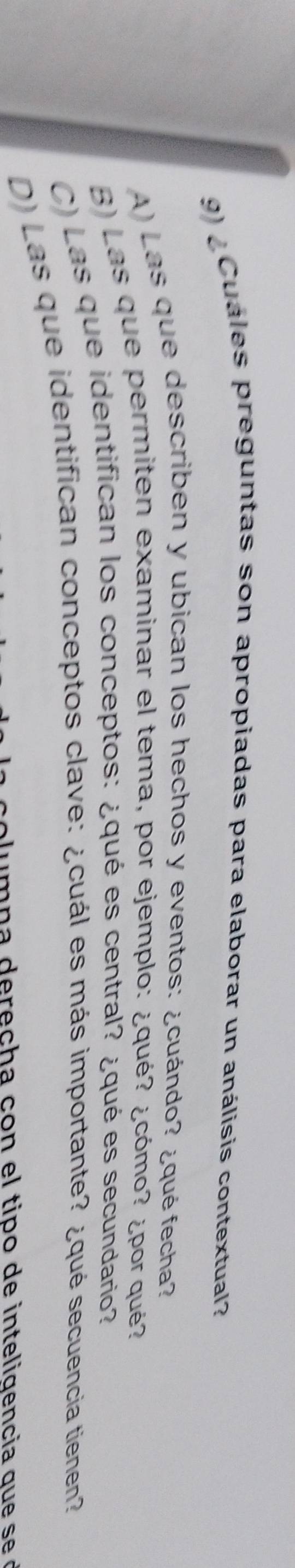 ¿Cuáles preguntas son apropiadas para elaborar un análisis contextual?
A) Las que describen y ubican los hechos y eventos: ¿cuándo? ¿qué fecha?
B) Las que permiten examinar el tema, por ejemplo: ¿qué? ¿cómo? ¿por qué?
C) Las que identifican los conceptos: ¿qué es central? ¿qué es secundario?
D) Las que identifican conceptos clave: ¿cuál es más importante? ¿qué secuencia tienen?
u m n a d e r e ch a con el tipo de inteligencia qu e s e d