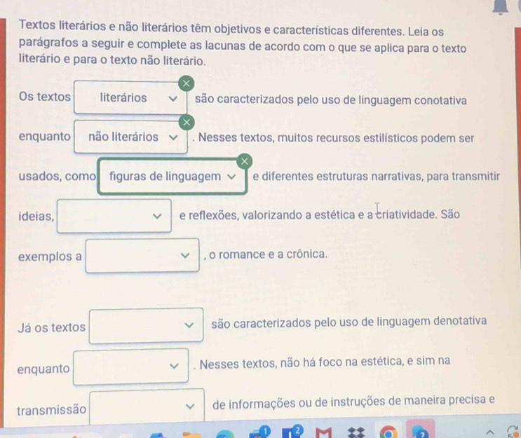 Textos literários e não literários têm objetivos e características diferentes. Leia os 
parágrafos a seguir e complete as lacunas de acordo com o que se aplica para o texto 
literário e para o texto não literário. 
× 
Os textos literários são caracterizados pelo uso de linguagem conotativa 
enquanto não literários . Nesses textos, muitos recursos estilísticos podem ser 
× 
usados, como figuras de linguagem e diferentes estruturas narrativas, para transmitir 
ideias, e reflexões, valorizando a estética e a criatividade. São 
exemplos a , o romance e a crônica. 
Já os textos são caracterizados pelo uso de linguagem denotativa 
enquanto . Nesses textos, não há foco na estética, e sim na 
transmissão de informações ou de instruções de maneira precisa e