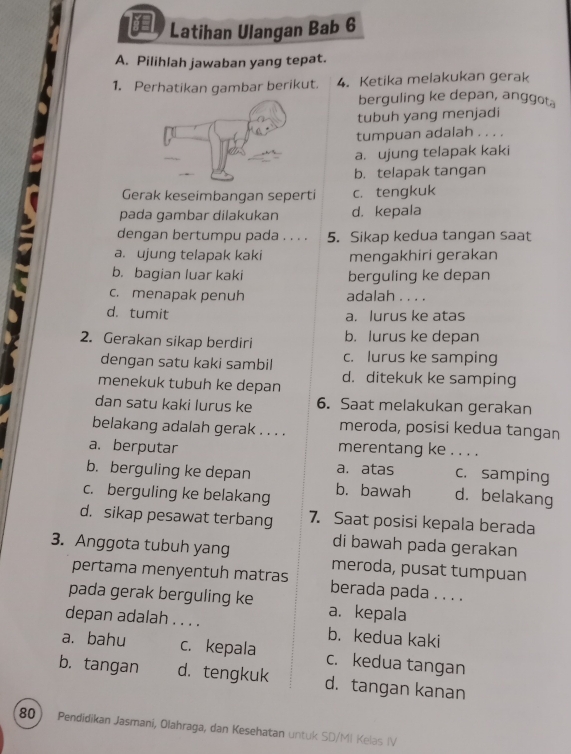 Latihan Ulangan Bab 6
A. Pilihlah jawaban yang tepat.
1. Perhatikan gambar berikut. 4. Ketika melakukan gerak
berguling ke depan, anggot.
tubuh yang menjadi
tumpuan adalah . . . .
a. ujung telapak kaki
b. telapak tangan
Gerak keseimbangan seperti c. tengkuk
pada gambar dilakukan d. kepala
dengan bertumpu pada . . . . 5. Sikap kedua tangan saat
a. ujung telapak kaki mengakhiri gerakan
b. bagian luar kaki berguling ke depan
c.menapak penuh adalah . . . .
d. tumit a. lurus ke atas
2. Gerakan sikap berdiri b. lurus ke depan
dengan satu kaki sambil c. lurus ke samping
menekuk tubuh ke depan d. ditekuk ke samping
dan satu kaki lurus ke 6. Saat melakukan gerakan
belakang adalah gerak . . . . meroda, posisi kedua tangan
a. berputar merentang ke . . . .
b. berguling ke depan a. atas c. samping
c. berguling ke belakang b. bawah d. belakang
d. sikap pesawat terbang 7. Saat posisi kepala berada
di bawah pada gerakan
3. Anggota tubuh yang meroda, pusat tumpuan
pertama menyentuh matras berada pada . . . .
pada gerak berguling ke a. kepala
depan adalah . . . . b. kedua kaki
a. bahu c. kepala c. kedua tangan
b. tangan d. tengkuk d. tangan kanan
80 Pendidikan Jasmani, Olahraga, dan Kesehatan untuk SD/MI Kelas IV