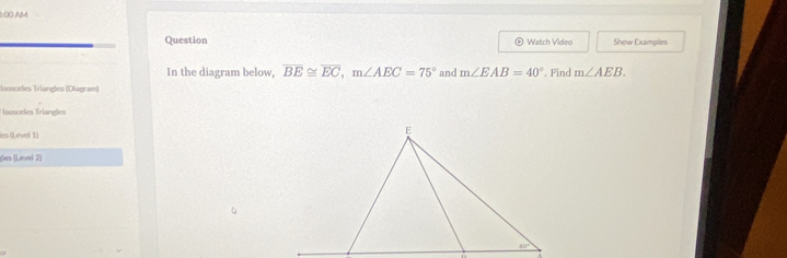 8:0O AM
Question  Watch Video Show Examples
In the diagram below, overline BE≌ overline EC,m∠ AEC=75° and m∠ EAB=40°. Find m∠ AEB.
Isosceles Triangles (Diagram)
sosceles Triangles
les (Level 1)
des (Level 2)