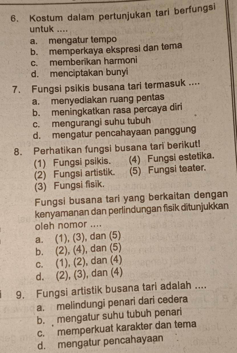 Kostum dalam pertunjukan tari berfungsi
untuk ....
a. mengatur tempo
b. memperkaya ekspresi dan tema
c. memberikan harmoni
d. menciptakan bunyi
7. Fungsi psikis busana tari termasuk ....
a. menyediakan ruang pentas
b. meningkatkan rasa percaya diri
c. mengurangi suhu tubuh
d. mengatur pencahayaan panggung
8. Perhatikan fungsi busana tari berikut!
(1) Fungsi psikis. (4) Fungsi estetika.
(2) Fungsi artistik. (5) Fungsi teater.
(3) Fungsi fisik.
Fungsi busana tari yang berkaitan dengan
kenyamanan dan perlindungan fisik ditunjukkan
oleh nomor ....
a. (1), (3), dan (5)
b. (2), (4), dan (5)
c. (1), (2), dan (4)
d. (2), (3), dan (4)
9. Fungsi artistik busana tari adalah ....
a. melindungi penari dari cedera
b. mengatur suhu tubuh penari
c. memperkuat karakter dan tema
d. mengatur pencahayaan