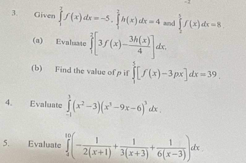 -2
3. Given ∈tlimits _1^(2f(x)dx=-5, ∈tlimits _1^2h(x)dx=4 and ∈tlimits _2^5f(x)dx=8. 
(a) Evaluate ∈tlimits _1^2[3f(x)-frac 3h(x))4]dx. 
(b) Find the value of p if ∈tlimits _1^(5[f(x)-3px]dx=39. 
4. Evaluate ∈tlimits _(-1)^1(x^2)-3)(x^3-9x-6)^3dx. 
5. Evaluate ∈tlimits _4^((10)(-frac 1)2(x+1)+ 1/3(x+3) + 1/6(x-3) )dx