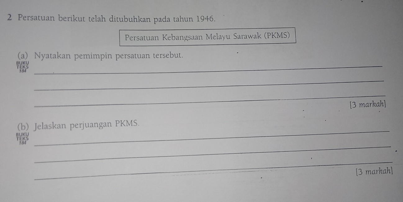 Persatuan berikut telah ditubuhkan pada tahun 1946. 
Persatuan Kebangsaan Melayu Sarawak (PKMS) 
(a) Nyatakan pemimpin persatuan tersebut. 
BUKU_ 
184 
_ 
_ 
[3 markah] 
_ 
(b) Jelaskan perjuangan PKMS. 
BUKU 
_ 
T 
_ 
[3 markah]