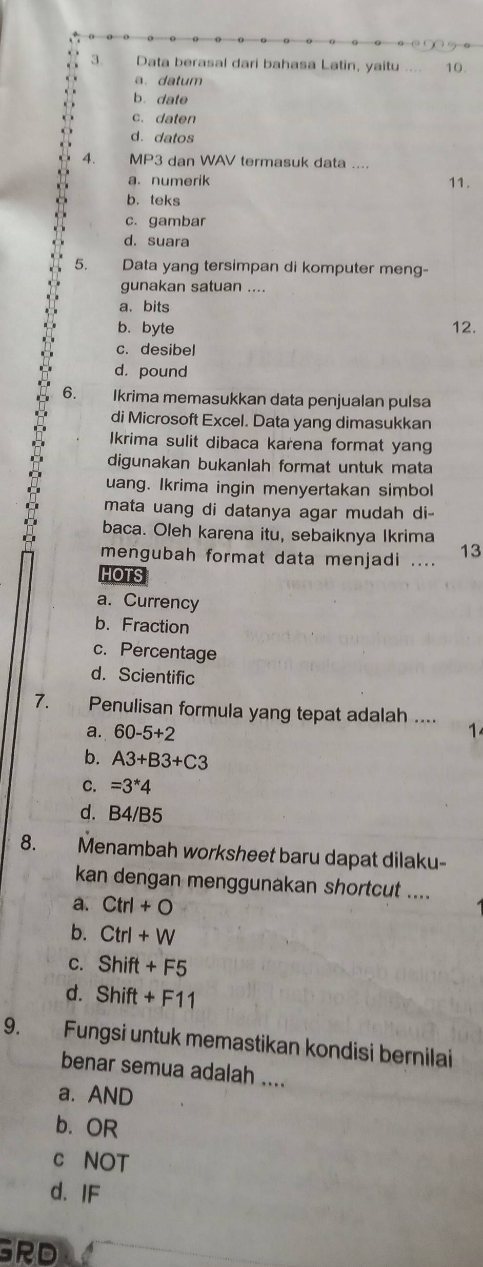 Data berasal dari bahasa Latin, yaitu 10.
a、 datum
b. date
c. daten
d. datos
4. MP3 dan WAV termasuk data ....
a. numerik 11.
b. teks
c. gambar
d. suara
5. Data yang tersimpan di komputer meng-
gunakan satuan ....
a、 bits
b. byte 12.
c. desibel
d. pound
6. Ikrima memasukkan data penjualan pulsa
di Microsoft Excel. Data yang dimasukkan
Ikrima sulit dibaca karena format yang
digunakan bukanlah format untuk mata
uang. Ikrima ingin menyertakan simbol
mata uang di datanya agar mudah di-
baca. Oleh karena itu, sebaiknya Ikrima
mengubah format data menjadi .... 13
HOTS
a. Currency
b. Fraction
c. Percentage
d. Scientific
7. Penulisan formula yang tepat adalah ....
a. 60-5+2 1
b. A3+B3+C3
C. =3*4
d. B4/B5
8. Menambah worksheet baru dapat dilaku-
kan dengan menggunakan shortcut ....
a. Ctrl+O
b. Ctrl+W
C. Shift+F5
d. Shift+F11
9. Fungsi untuk memastikan kondisi bernilai
benar semua adalah ....
a. AND
b. OR
c NOT
d. IF
GRD