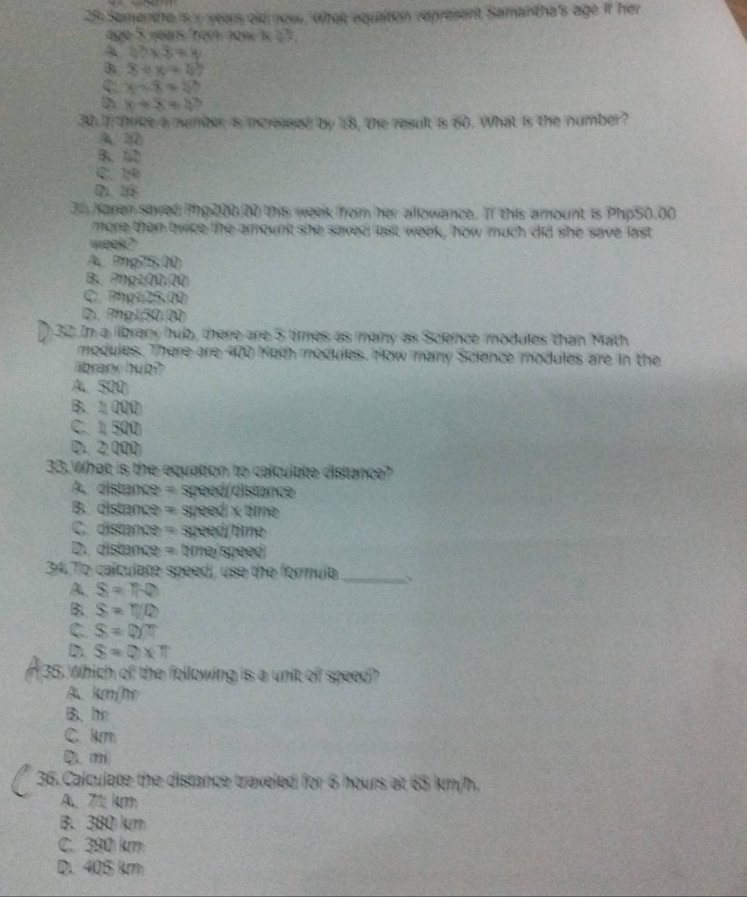 Sementhe is i years old now What aqualton represent Samantha's age if her
age 5 years from now is 17.
22* 3=8
x+y=0
C x-8=27
D x+5=40
30. If thrice a number is incleased by 18 , the result s 60. What is the number?
A 1
B 5D
C. 1
D. 1
35 Karen saved Php200.00 this week from her allowance. If this amount is Php50.00
more then twice the amounkt she saved last weelk, how much did she save last
week?
A Phg75.00
B. Php100.Q0
C. Phạu 2x 00
D. Php150.00
32 In a librany hub, there are 5 times as many as Science modules than Math
modules. There are 400 Koth modules. How many Science modules are in the
li branc hub?
A 500
B. 1000
C. 1500
D 2 000
33. What is the equation to calculate distance?
A. distance = speed/distance
B.distance = Steed* 20m
C.distance = speedame
D. distance = tim ReRPeev
34. To calculate speed, use the formula
A. S=10
_
B. S=T/Q
C S=0/7
D S=0* π
35. Which of the following is a unit of speed?
A. km/he
B、 h
C. km
D mi
36. Calculate the distance traveled for 6 hours at 65 km/h.
A 71 km
B. 380 km
C. 390 km
D. 405 km