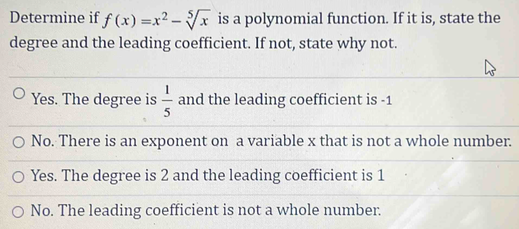 Determine if f(x)=x^2-sqrt[5](x) is a polynomial function. If it is, state the
degree and the leading coefficient. If not, state why not.
Yes. The degree is  1/5  and the leading coefficient is -1
No. There is an exponent on a variable x that is not a whole number.
Yes. The degree is 2 and the leading coefficient is 1
No. The leading coefficient is not a whole number.