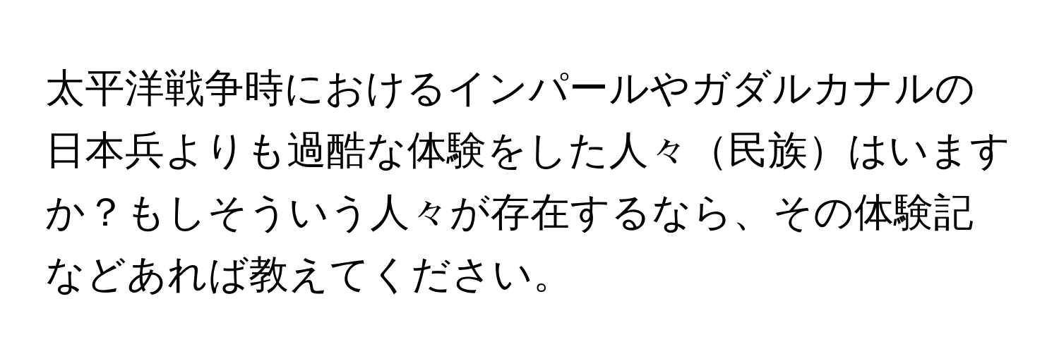 太平洋戦争時におけるインパールやガダルカナルの日本兵よりも過酷な体験をした人々民族はいますか？もしそういう人々が存在するなら、その体験記などあれば教えてください。