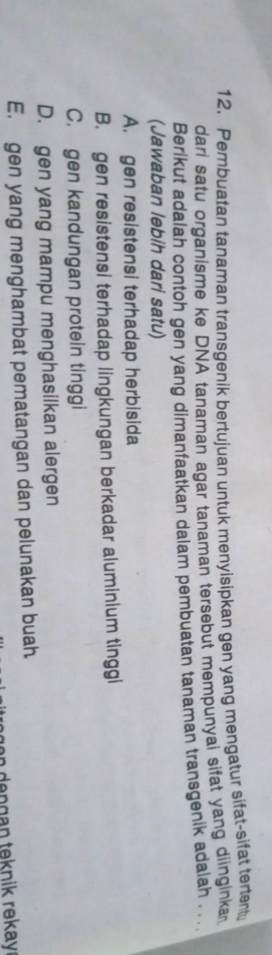 Pembuatan tanaman transgenik bertujuan untuk menyisipkan gen yang mengatur sifat-sifat tertent
dari satu organisme ke DNA tanaman agar tanaman tersebut mempunyai sifat yang diinginka
Berikut adalah contoh gen yang dimanfaatkan dalam pembuatan tanaman transgenik adalah . . ..
(Jawaban lebih dari satu)
A. gen resistensi terhadap herbisida
B. gen resistensi terhadap lingkungan berkadar aluminium tinggi
C. gen kandungan protein tinggi
D. gen yang mampu menghasilkan alergen
E. gen yang menghambat pematangan dan pelunakan buah
an dengan teknik rekay