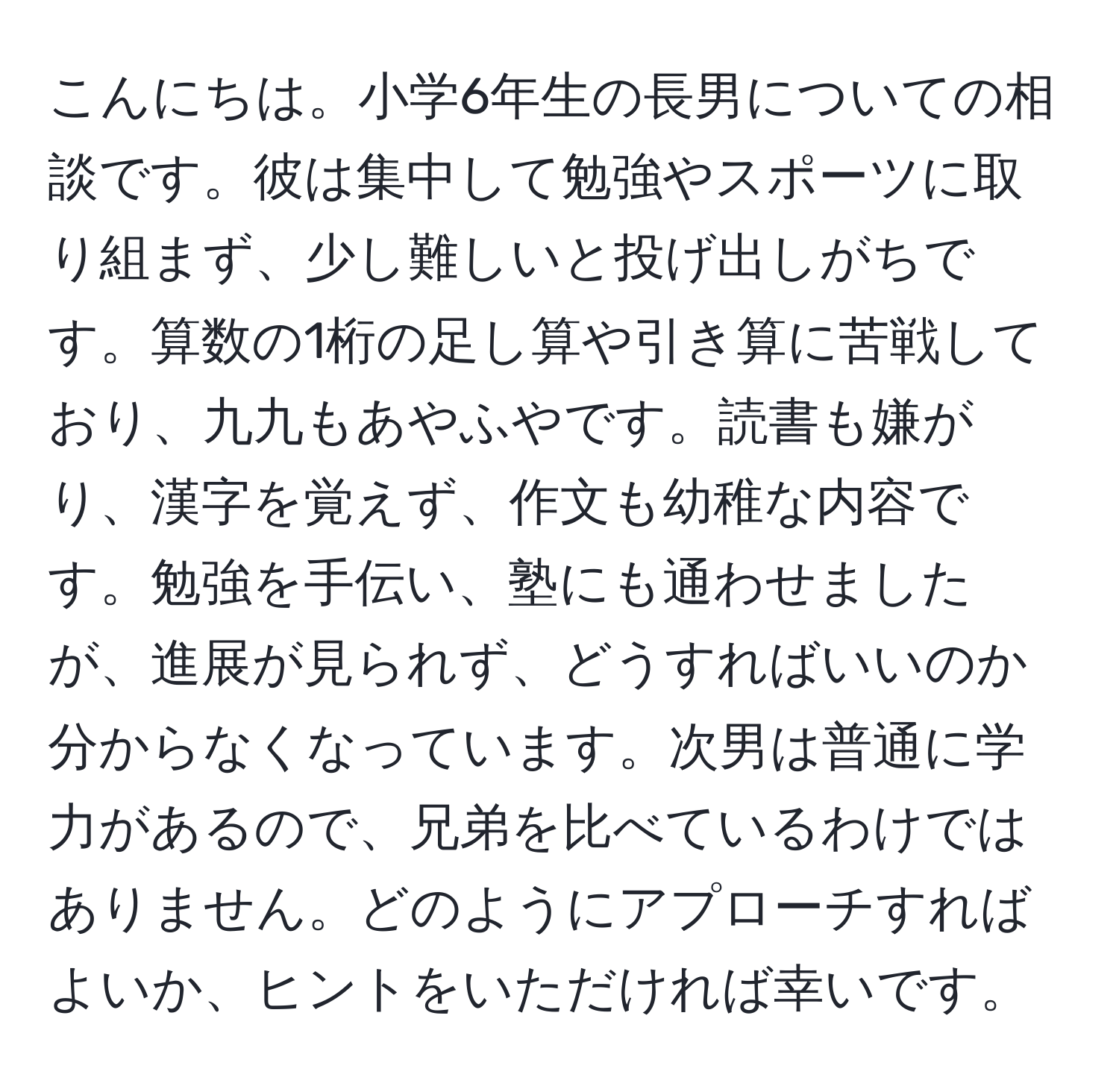 こんにちは。小学6年生の長男についての相談です。彼は集中して勉強やスポーツに取り組まず、少し難しいと投げ出しがちです。算数の1桁の足し算や引き算に苦戦しており、九九もあやふやです。読書も嫌がり、漢字を覚えず、作文も幼稚な内容です。勉強を手伝い、塾にも通わせましたが、進展が見られず、どうすればいいのか分からなくなっています。次男は普通に学力があるので、兄弟を比べているわけではありません。どのようにアプローチすればよいか、ヒントをいただければ幸いです。