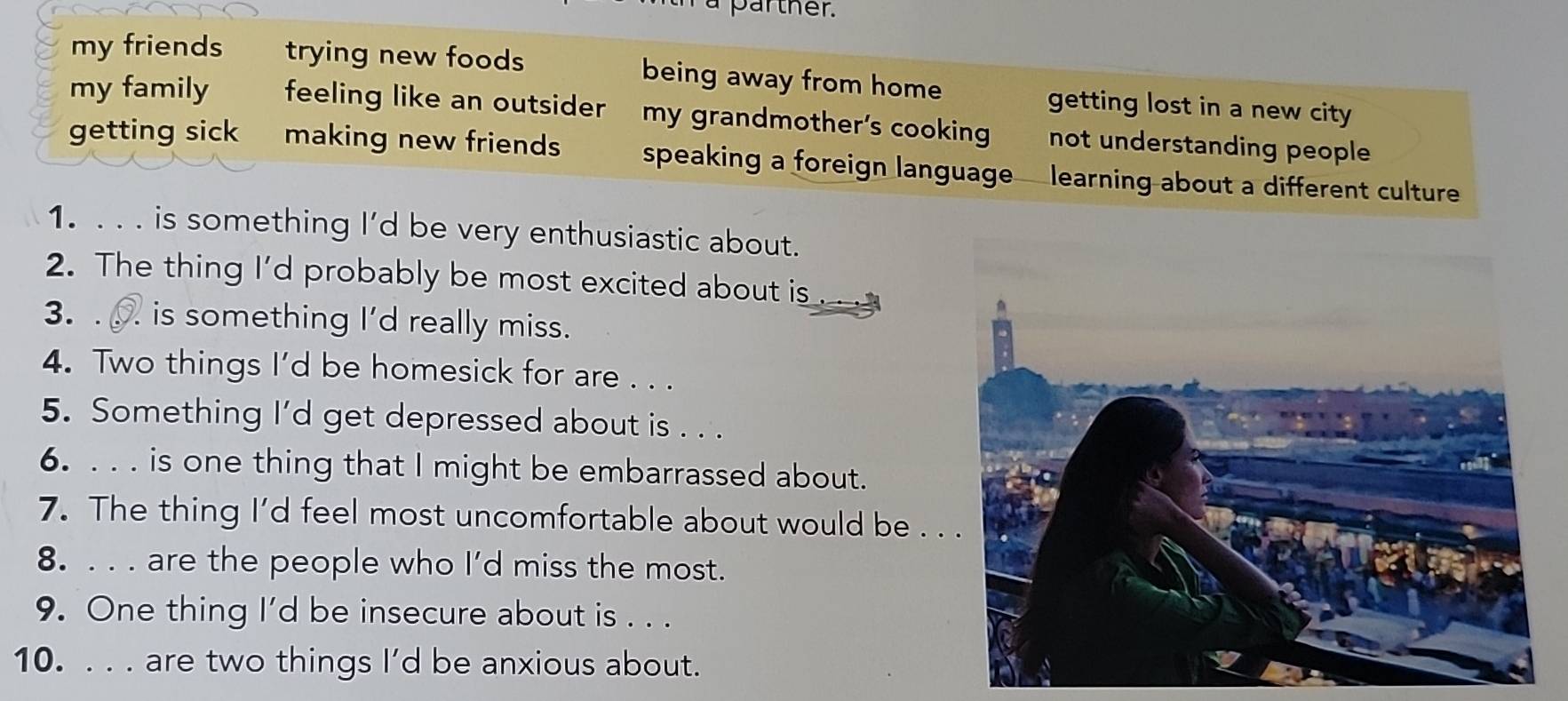 a parther.
my friends trying new foods being away from home getting lost in a new city
my family feeling like an outsider my grandmother’s cooking not understanding people
getting sick making new friends speaking a foreign language learning about a different culture
1. . . . is something I’d be very enthusiastic about.
2. The thing I'd probably be most excited about is _____
3. . is something I'd really miss.
4. Two things I'd be homesick for are . . .
5. Something I'd get depressed about is . . .
6. . . . is one thing that I might be embarrassed about.
7. The thing I’d feel most uncomfortable about would be . .
8. . . . are the people who I’d miss the most.
9. One thing I'd be insecure about is . . .
10. . . . are two things I'd be anxious about.