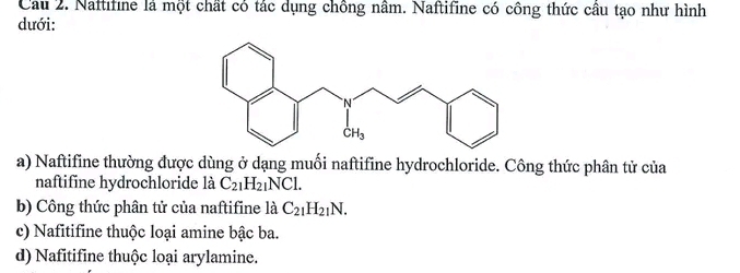 Naftifine là một chất có tác dụng chồng nâm. Naftifine có công thức câu tạo như hình
dưới:
a) Naftifine thường được dùng ở dạng muối naftifine hydrochloride. Công thức phân tử của
naftifine hydrochloride là C_21H_21NCl.
b) Công thức phân tử của naftifine là C_21H_21N.
c) Nafitifine thuộc loại amine bậc ba
d) Nafitifine thuộc loại arylamine.